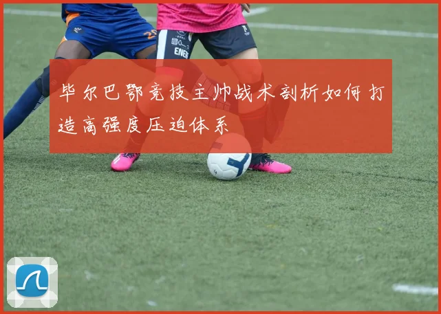 毕尔巴鄂竞技主帅战术剖析如何打造高强度压迫体系