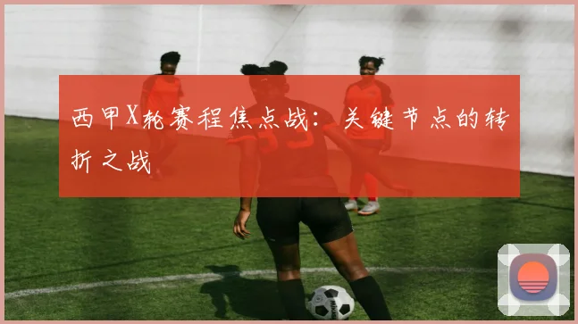 西甲X轮赛程焦点战：关键节点的转折之战